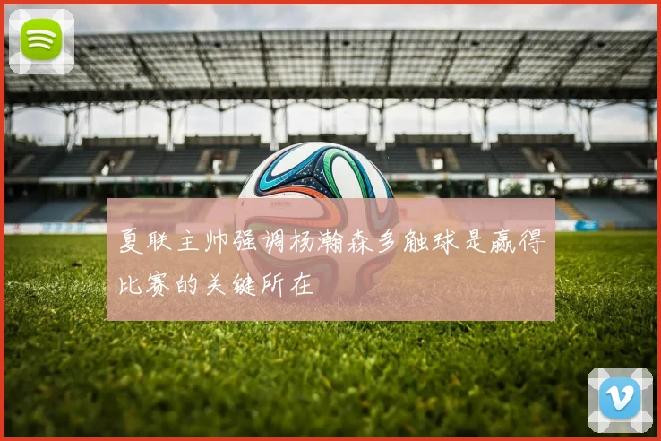 夏联主帅强调杨瀚森多触球是赢得比赛的关键所在