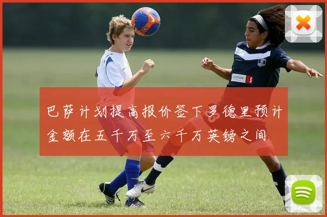 巴萨计划提高报价签下罗德里预计金额在五千万至六千万英镑之间
