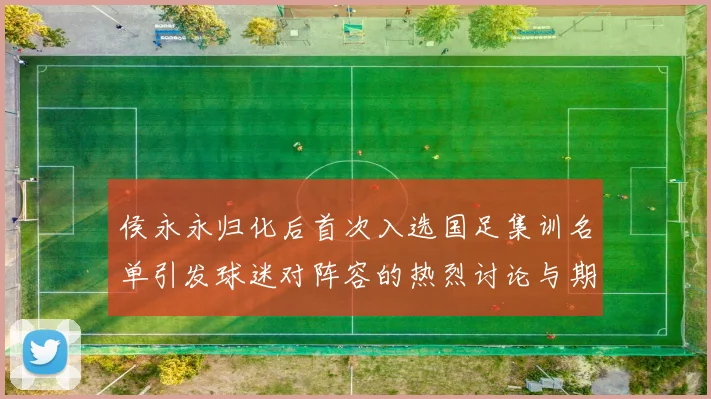 侯永永归化后首次入选国足集训名单引发球迷对阵容的热烈讨论与期待