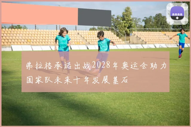 弗拉格承诺出战2028年奥运会助力国家队未来十年发展基石